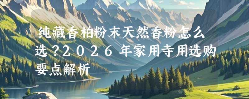 纯藏香柏粉末天然香粉怎么选？2026年家用寺用选购要点解析