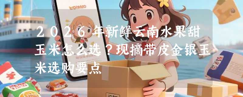 2026年新鲜云南水果甜玉米怎么选？现摘带皮金银玉米选购要点