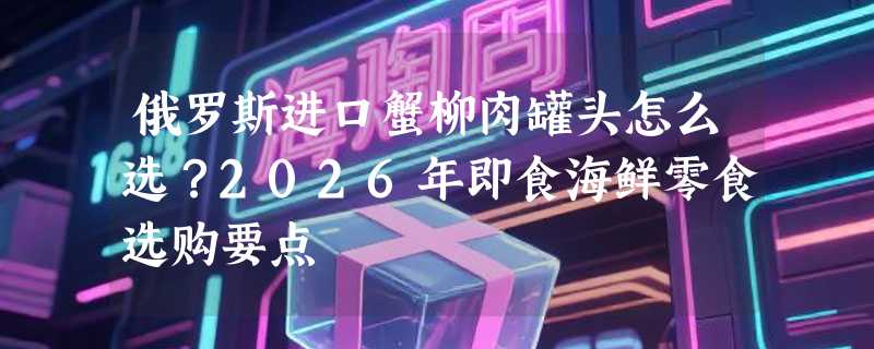 俄罗斯进口蟹柳肉罐头怎么选？2026年即食海鲜零食选购要点