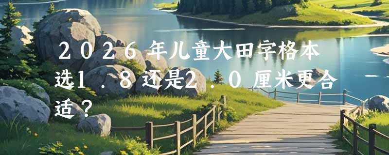 2026年儿童大田字格本选1.8还是2.0厘米更合适？