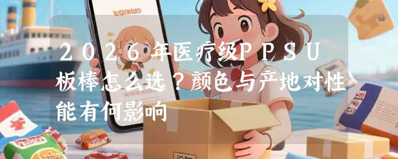 2026年医疗级PPSU板棒怎么选？颜色与产地对性能有何影响
