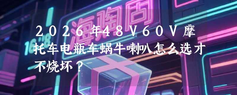 2026年48V60V摩托车电瓶车蜗牛喇叭怎么选才不烧坏？