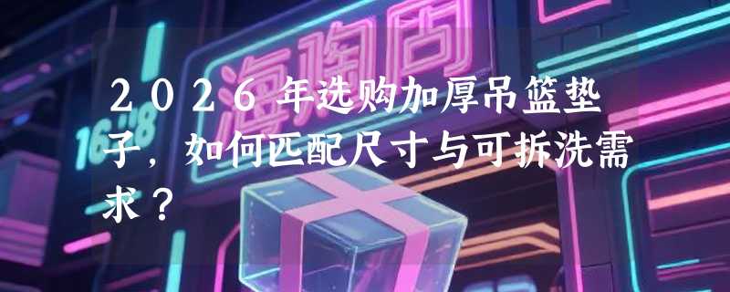2026年选购加厚吊篮垫子，如何匹配尺寸与可拆洗需求？