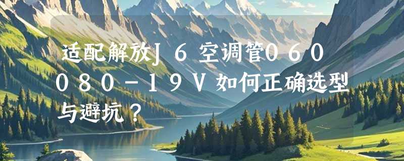 适配解放J6空调管060080-19V如何正确选型与避坑？