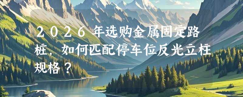 2026年选购金属固定路桩，如何匹配停车位反光立柱规格？