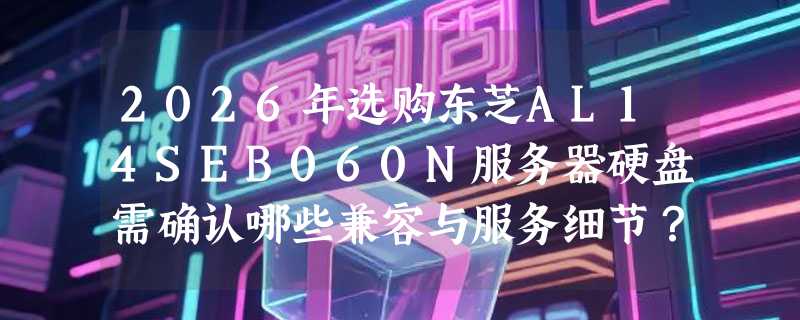 2026年选购东芝AL14SEB060N服务器硬盘需确认哪些兼容与服务细节？