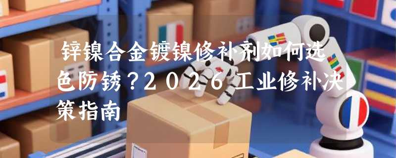 锌镍合金镀镍修补剂如何选色防锈？2026工业修补决策指南