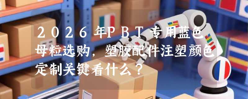 2026年PBT专用蓝色母粒选购，塑胶配件注塑颜色定制关键看什么？