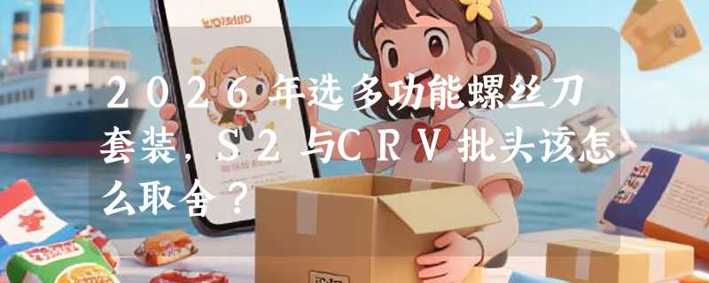 2026年选多功能螺丝刀套装，S2与CRV批头该怎么取舍？