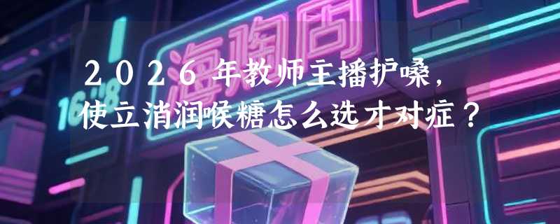 2026年教师主播护嗓，使立消润喉糖怎么选才对症？