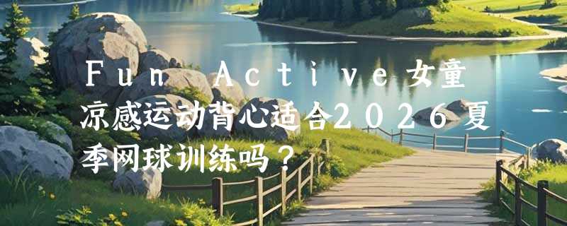 Fun Active女童凉感运动背心适合2026夏季网球训练吗？