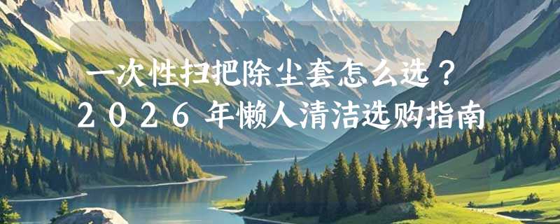 一次性扫把除尘套怎么选？2026年懒人清洁选购指南
