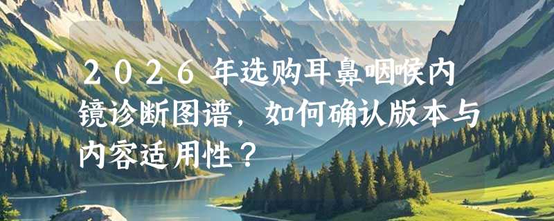 2026年选购耳鼻咽喉内镜诊断图谱，如何确认版本与内容适用性？