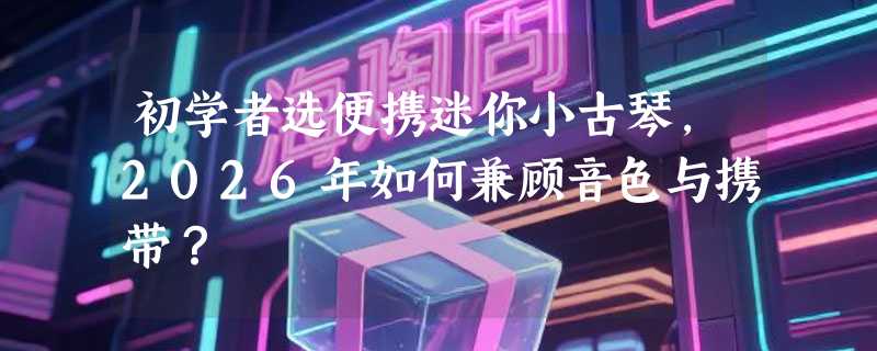 初学者选便携迷你小古琴，2026年如何兼顾音色与携带？