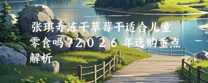 张琪寿冻干草莓干适合儿童零食吗？2026年选购重点解析