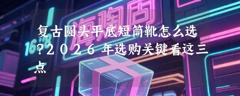 复古圆头平底短筒靴怎么选？2026年选购关键看这三点