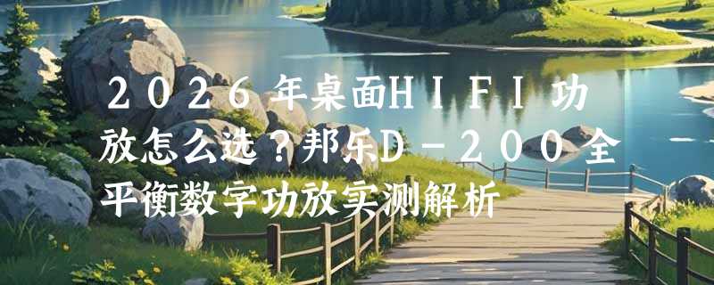 2026年桌面HIFI功放怎么选？邦乐D-200全平衡数字功放实测解析