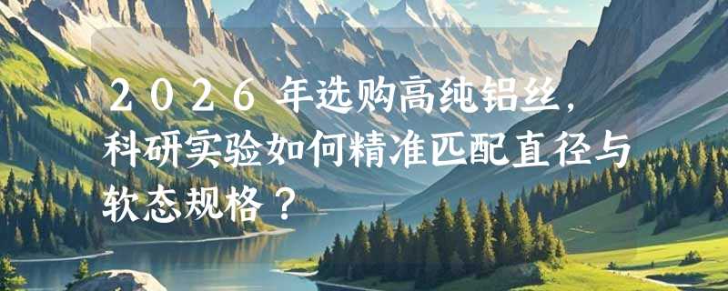 2026年选购高纯铝丝，科研实验如何精准匹配直径与软态规格？