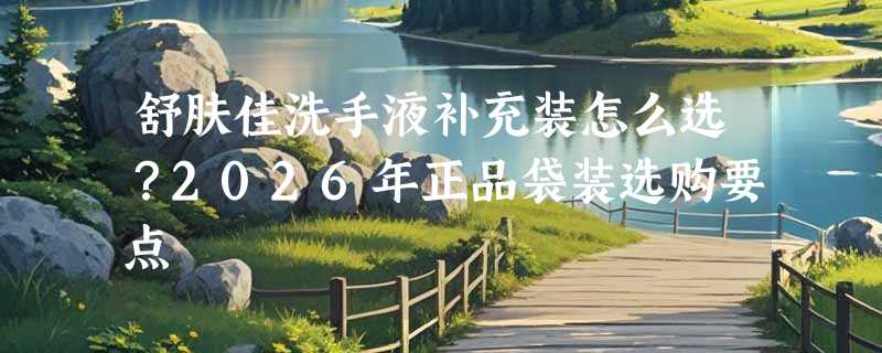 舒肤佳洗手液补充装怎么选？2026年正品袋装选购要点