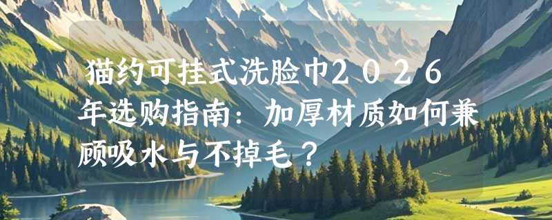 猫约可挂式洗脸巾2026年选购指南：加厚材质如何兼顾吸水与不掉毛？
