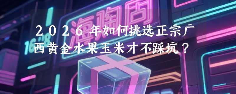 2026年如何挑选正宗广西黄金水果玉米才不踩坑？