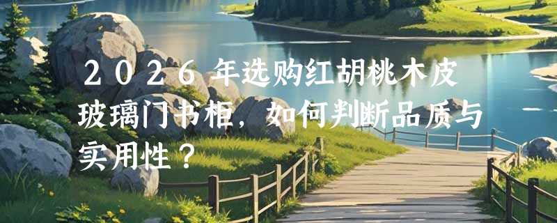 2026年选购红胡桃木皮玻璃门书柜，如何判断品质与实用性？