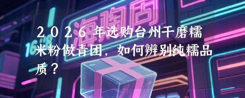 2026年选购台州干磨糯米粉做青团，如何辨别纯糯品质？