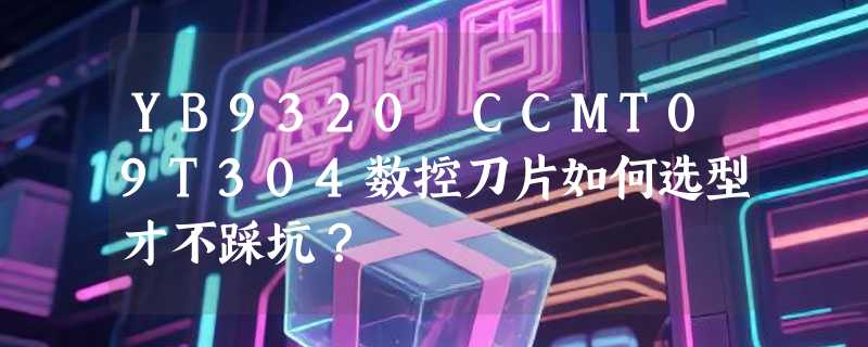 YB9320 CCMT09T304数控刀片如何选型才不踩坑？