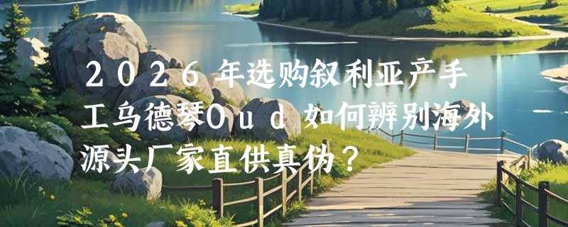 2026年选购叙利亚产手工乌德琴Oud如何辨别海外源头厂家直供真伪？