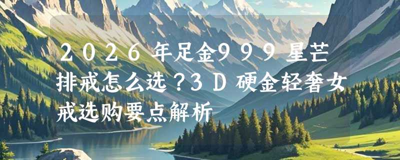 2026年足金999星芒排戒怎么选？3D硬金轻奢女戒选购要点解析