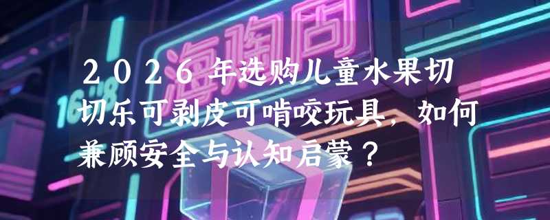 2026年选购儿童水果切切乐可剥皮可啃咬玩具，如何兼顾安全与认知启蒙？