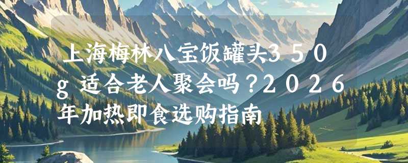 上海梅林八宝饭罐头350g适合老人聚会吗？2026年加热即食选购指南