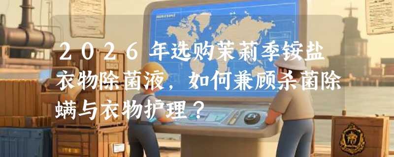 2026年选购茉莉季铵盐衣物除菌液，如何兼顾杀菌除螨与衣物护理？