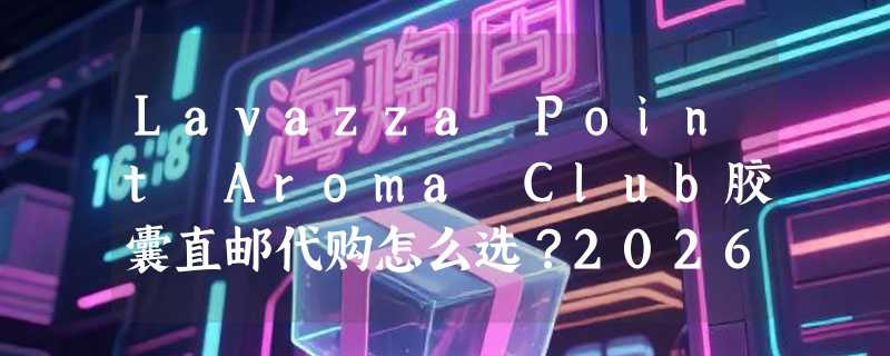 Lavazza Point Aroma Club胶囊直邮代购怎么选？2026选购要点解析