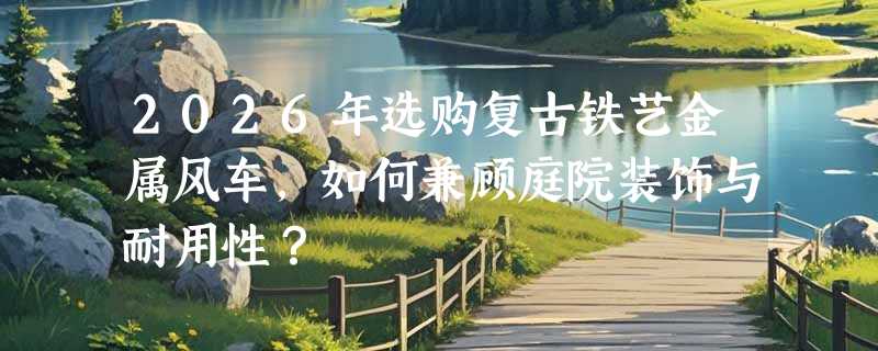 2026年选购复古铁艺金属风车，如何兼顾庭院装饰与耐用性？