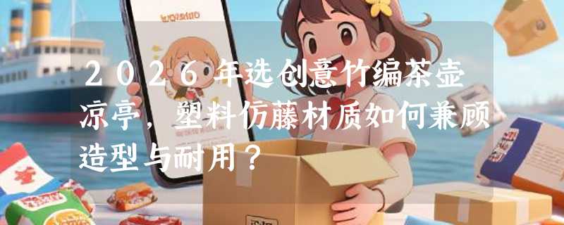 2026年选创意竹编茶壶凉亭，塑料仿藤材质如何兼顾造型与耐用？