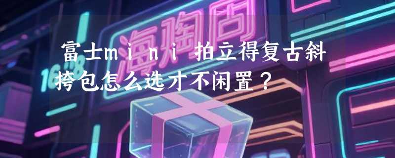 富士mini拍立得复古斜挎包怎么选才不闲置？