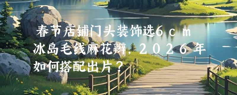 春节店铺门头装饰选6cm冰岛毛线麻花辫，2026年如何搭配出片？