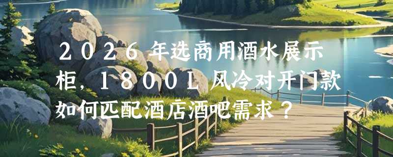 2026年选商用酒水展示柜，1800L风冷对开门款如何匹配酒店酒吧需求？
