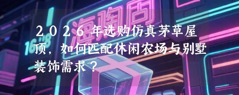 2026年选购仿真茅草屋顶，如何匹配休闲农场与别墅装饰需求？