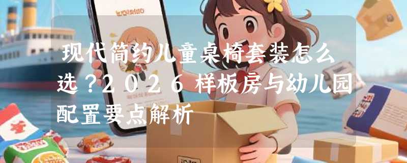 现代简约儿童桌椅套装怎么选？2026样板房与幼儿园配置要点解析