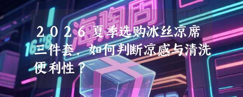 2026夏季选购冰丝凉席三件套，如何判断凉感与清洗便利性？