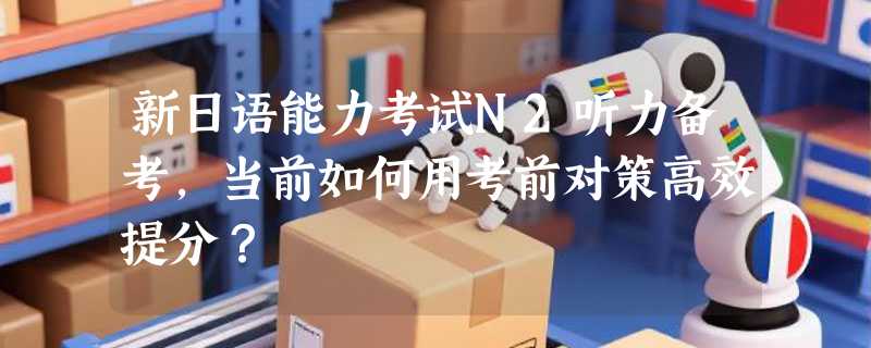 新日语能力考试N2听力备考，当前如何用考前对策高效提分？