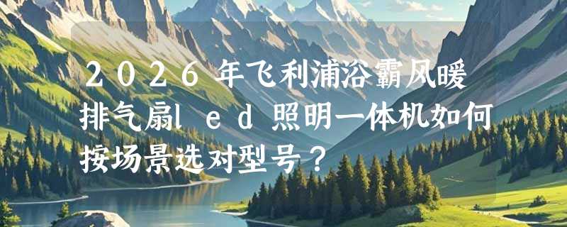 2026年飞利浦浴霸风暖排气扇led照明一体机如何按场景选对型号？
