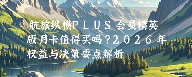 航旅纵横PLUS会员精英版月卡值得买吗？2026年权益与决策要点解析