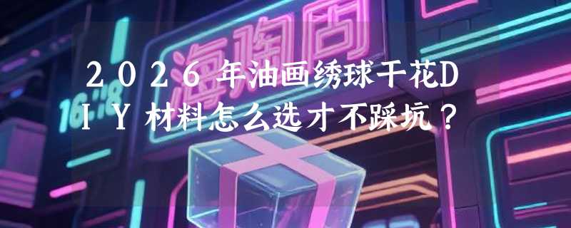 2026年油画绣球干花DIY材料怎么选才不踩坑？