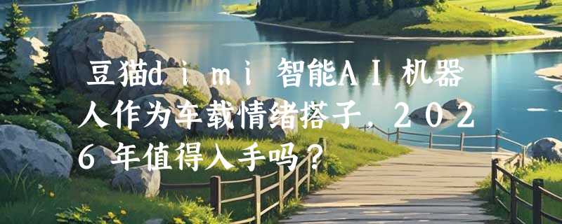 豆猫dimi智能AI机器人作为车载情绪搭子，2026年值得入手吗？