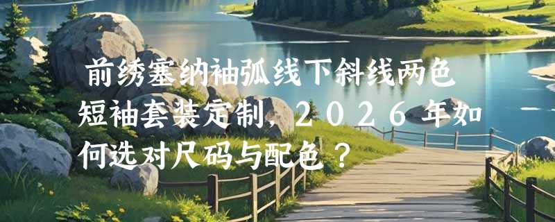 前绣塞纳袖弧线下斜线两色短袖套装定制，2026年如何选对尺码与配色？