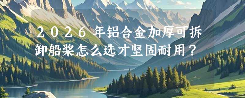 2026年铝合金加厚可拆卸船桨怎么选才坚固耐用？