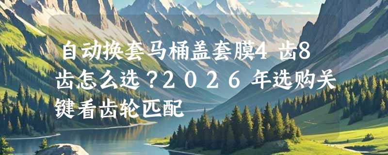 自动换套马桶盖套膜4齿8齿怎么选？2026年选购关键看齿轮匹配